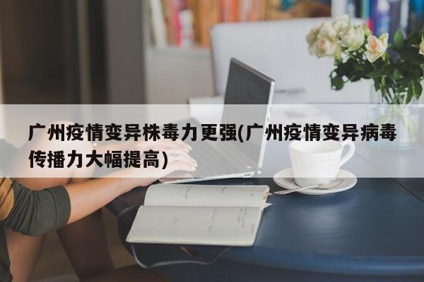 广州疫情变异株毒力更强(广州疫情变异病毒传播力大幅提高)