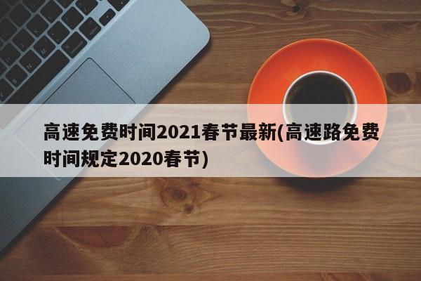 高速免费时间2021春节最新(高速路免费时间规定2020春节)