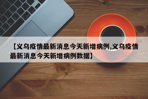 【义乌疫情最新消息今天新增病例,义乌疫情最新消息今天新增病例数据】