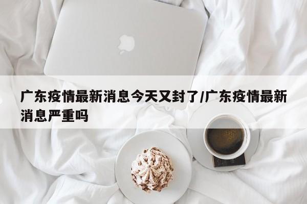 广东疫情最新消息今天又封了/广东疫情最新消息严重吗