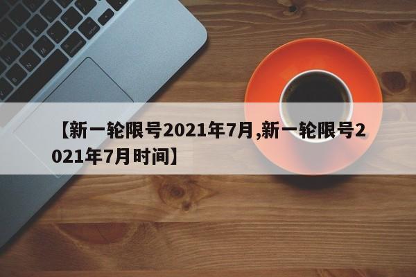 【新一轮限号2021年7月,新一轮限号2021年7月时间】