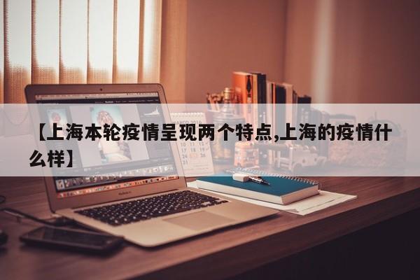 【上海本轮疫情呈现两个特点,上海的疫情什么样】