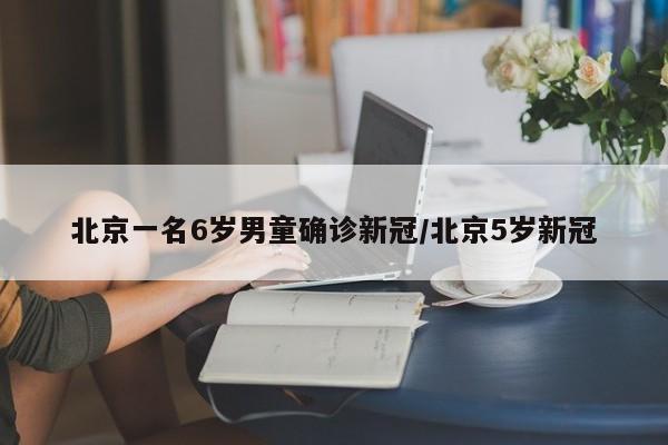 北京一名6岁男童确诊新冠/北京5岁新冠
