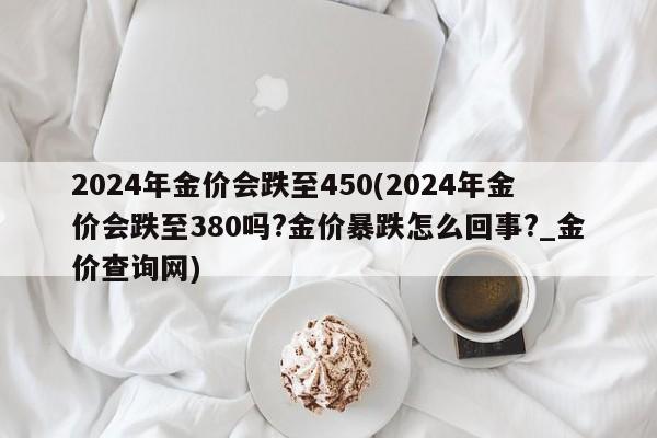 2024年金价会跌至450(2024年金价会跌至380吗?金价暴跌怎么回事?_金价查询网)