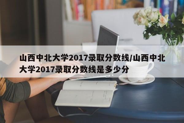 山西中北大学2017录取分数线/山西中北大学2017录取分数线是多少分