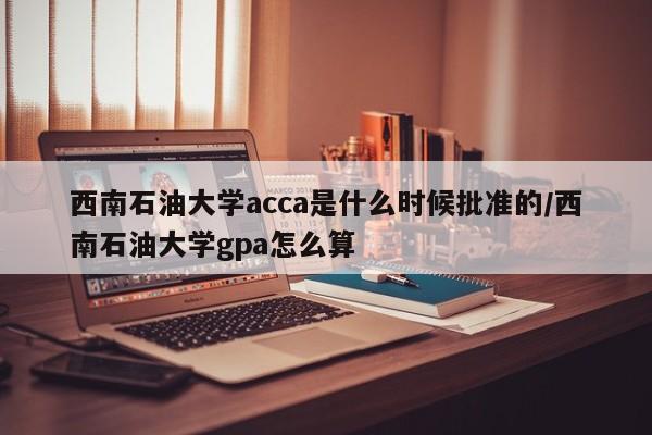 西南石油大学acca是什么时候批准的/西南石油大学gpa怎么算