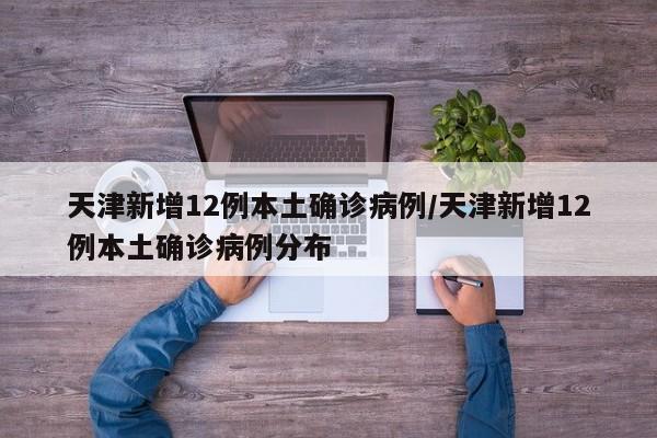 天津新增12例本土确诊病例/天津新增12例本土确诊病例分布