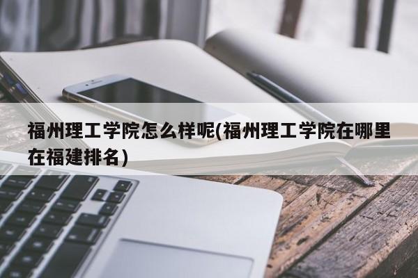 福州理工学院怎么样呢(福州理工学院在哪里在福建排名)