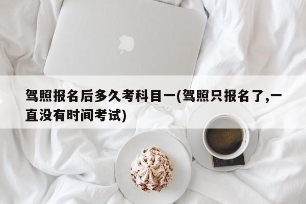 驾照报名后多久考科目一(驾照只报名了,一直没有时间考试)