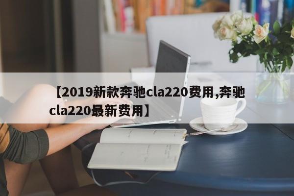 【2019新款奔驰cla220费用,奔驰cla220最新费用】