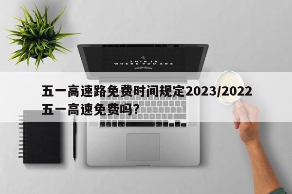 五一高速路免费时间规定2023/2022五一高速免费吗?
