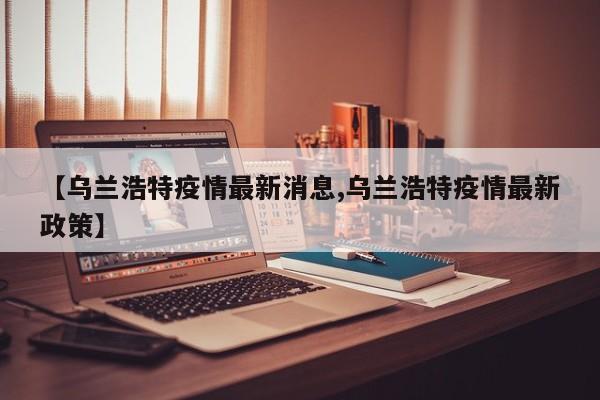 【乌兰浩特疫情最新消息,乌兰浩特疫情最新政策】