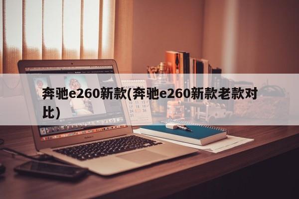 奔驰e260新款(奔驰e260新款老款对比)