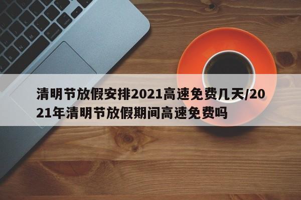 清明节放假安排2021高速免费几天/2021年清明节放假期间高速免费吗
