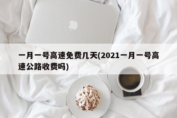 一月一号高速免费几天(2021一月一号高速公路收费吗)