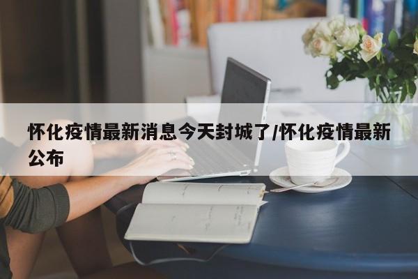 怀化疫情最新消息今天封城了/怀化疫情最新公布