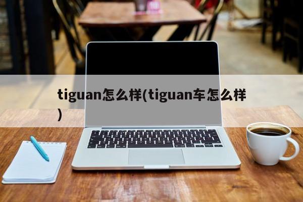 tiguan怎么样(tiguan车怎么样)