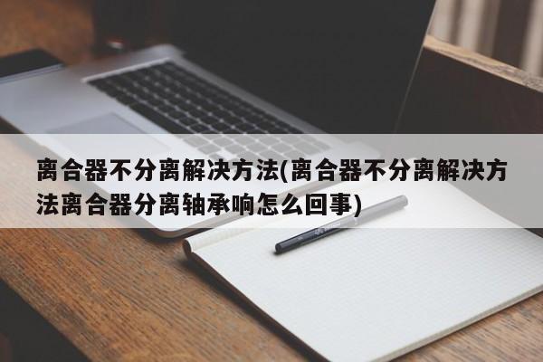 离合器不分离解决方法(离合器不分离解决方法离合器分离轴承响怎么回事)