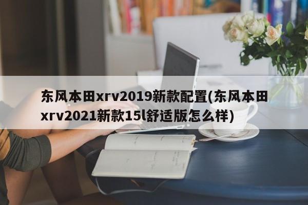 东风本田xrv2019新款配置(东风本田xrv2021新款15l舒适版怎么样)