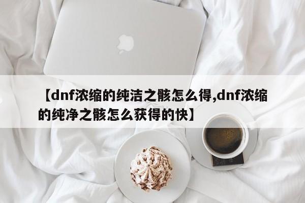 【dnf浓缩的纯洁之骸怎么得,dnf浓缩的纯净之骸怎么获得的快】
