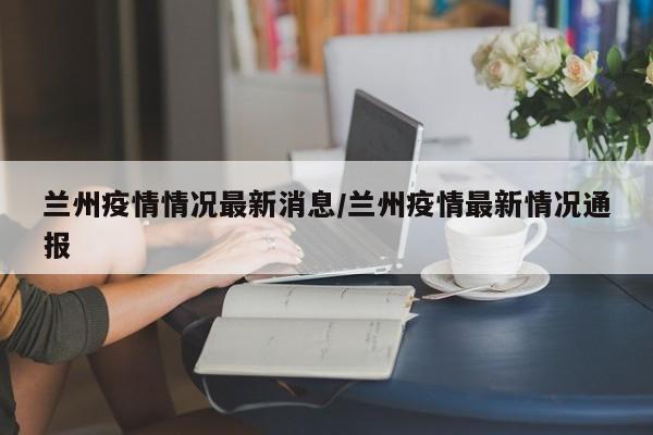 兰州疫情情况最新消息/兰州疫情最新情况通报