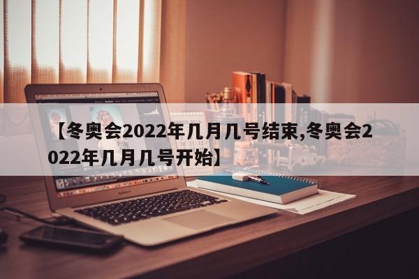 【冬奥会2022年几月几号结束,冬奥会2022年几月几号开始】