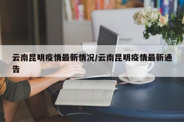 云南昆明疫情最新情况/云南昆明疫情最新通告
