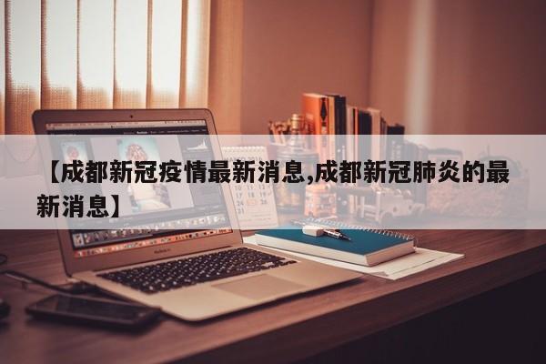 【成都新冠疫情最新消息,成都新冠肺炎的最新消息】