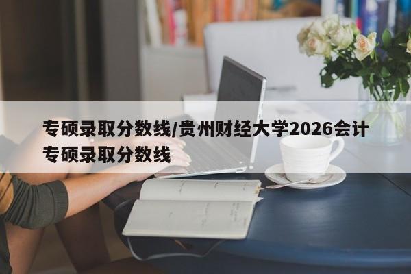 专硕录取分数线/贵州财经大学2026会计专硕录取分数线