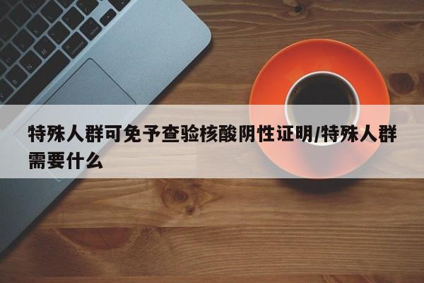 特殊人群可免予查验核酸阴性证明/特殊人群需要什么