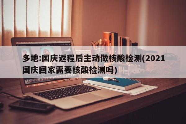 多地:国庆返程后主动做核酸检测(2021国庆回家需要核酸检测吗)