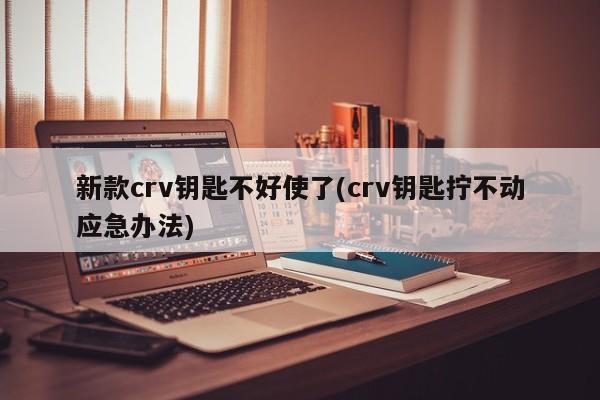 新款crv钥匙不好使了(crv钥匙拧不动应急办法)