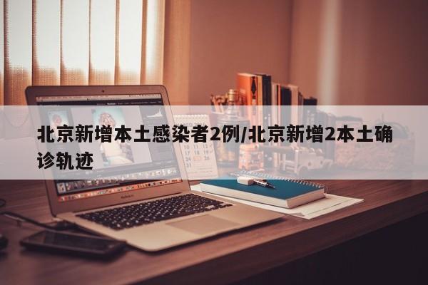 北京新增本土感染者2例/北京新增2本土确诊轨迹