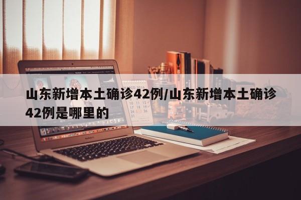 山东新增本土确诊42例/山东新增本土确诊42例是哪里的