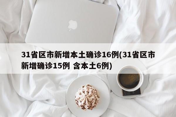 31省区市新增本土确诊16例(31省区市新增确诊15例 含本土6例)