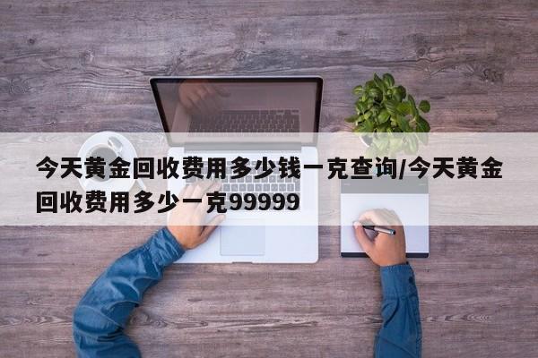 今天黄金回收费用多少钱一克查询/今天黄金回收费用多少一克99999