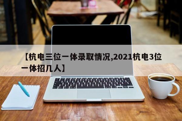 【杭电三位一体录取情况,2021杭电3位一体招几人】