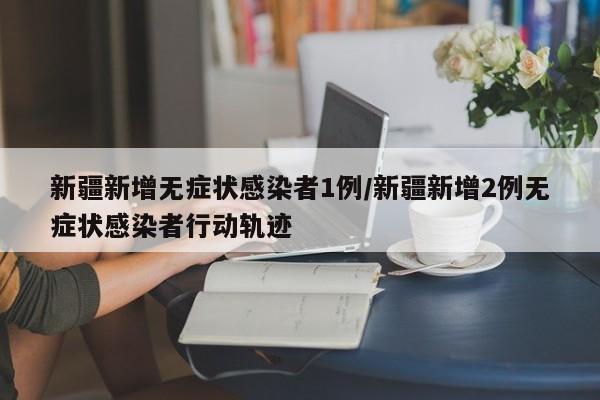 新疆新增无症状感染者1例/新疆新增2例无症状感染者行动轨迹