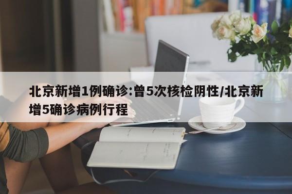 北京新增1例确诊:曾5次核检阴性/北京新增5确诊病例行程