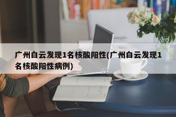 广州白云发现1名核酸阳性(广州白云发现1名核酸阳性病例)