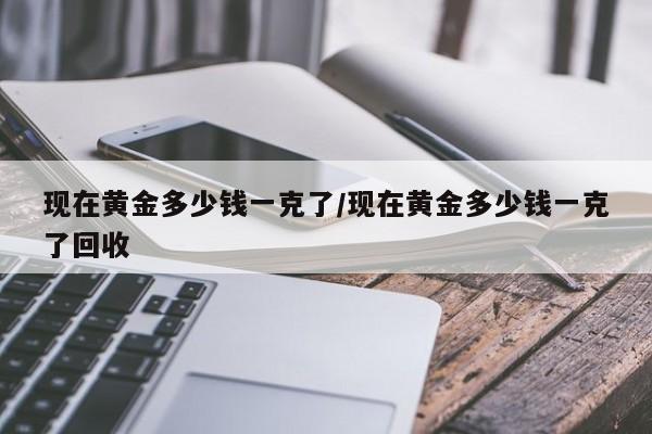 现在黄金多少钱一克了/现在黄金多少钱一克了回收