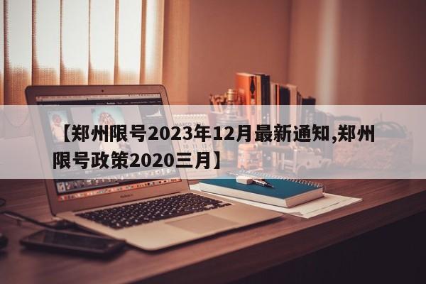 【郑州限号2023年12月最新通知,郑州限号政策2020三月】