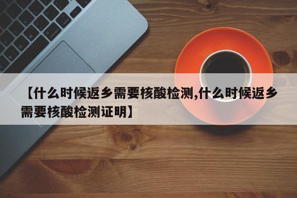 【什么时候返乡需要核酸检测,什么时候返乡需要核酸检测证明】