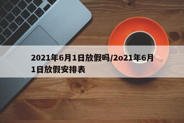 2021年6月1日放假吗/2o21年6月1日放假安排表
