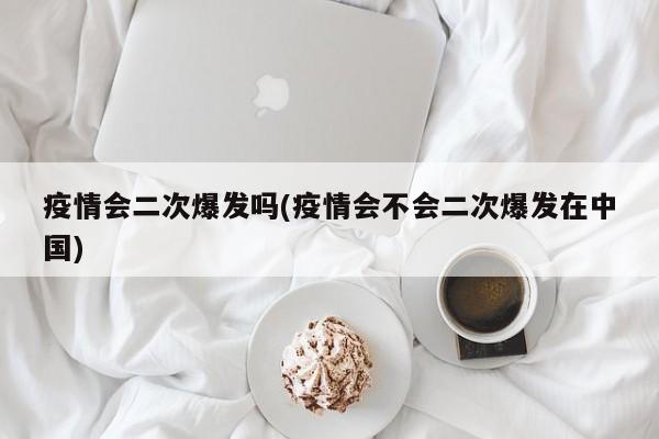 疫情会二次爆发吗(疫情会不会二次爆发在中国)
