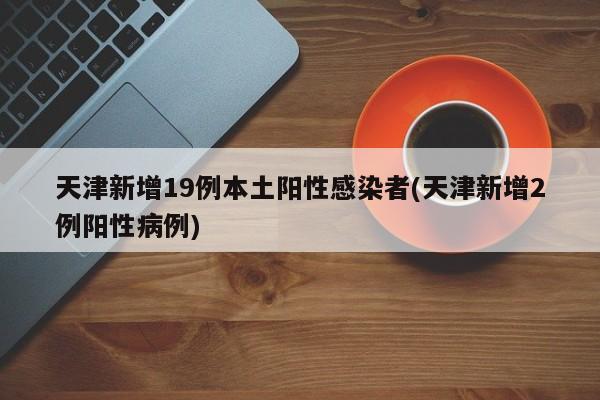 天津新增19例本土阳性感染者(天津新增2例阳性病例)