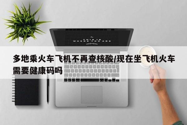 多地乘火车飞机不再查核酸/现在坐飞机火车需要健康码吗