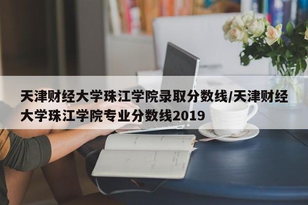 天津财经大学珠江学院录取分数线/天津财经大学珠江学院专业分数线2019