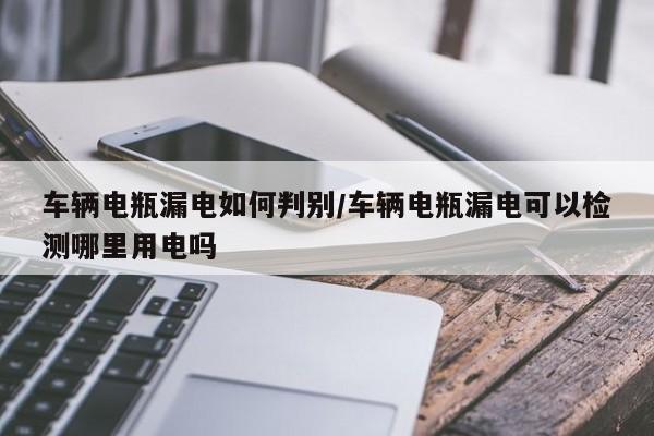 车辆电瓶漏电如何判别/车辆电瓶漏电可以检测哪里用电吗