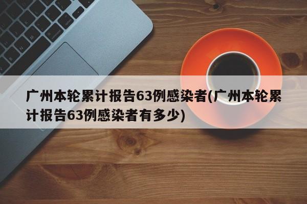 广州本轮累计报告63例感染者(广州本轮累计报告63例感染者有多少)